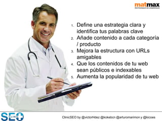 ClinicSEO by @victorHdez @kokebcn @arturomarimon y @kicoes
1. Define una estrategia clara y
identifica tus palabras clave
2. Añade contenido a cada categoría
/ producto
3. Mejora la estructura con URLs
amigables
4. Que los contenidos de tu web
sean públicos e indexables
5. Aumenta la popularidad de tu web
 