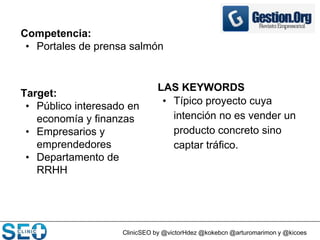 ClinicSEO by @victorHdez @kokebcn @arturomarimon y @kicoes
Competencia:
• Portales de prensa salmón
Target:
• Público interesado en
economía y finanzas
• Empresarios y
emprendedores
• Departamento de
RRHH
LAS KEYWORDS
• Típico proyecto cuya
intención no es vender un
producto concreto sino
captar tráfico.
 