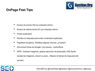 ClinicSEO by @victorHdez @kokebcn @arturomarimon y @kicoes
OnPage Fast Tips
• Exceso de errores 404 por enlazado interno
• Exceso de redirecciones 301 por enlazado interno
• Títulos duplicados
• NoIndex en etiquetas para evitar contenidos duplicados
• PageRank Sculpting - Nofollow páginas internas. ¿A todas?
• Sincronizar fichas de Google+ con autores - AuthorRank
• WPO - Cachear imágenes, aplazar ejecución de javascripts, CSS Sprite,
escalar las imágenes, reducir su peso... Mejorar el tiempo de respuesta del
servidor.
 