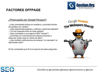 ClinicSEO by @victorHdez @kokebcn @arturomarimon y @kicoes
FACTORES OFFPAGE
¿Preocupado por Google Penguin?
- ¿Has contrastado fechas en analytics y coinciden fechas
de updates con caídas?
- ¿Has segmentado páginas y criterios y observas bajadas?
- ¿Te han enlazado links de mala calidad?
- ¿Has contratado a una agencia SEO "barata"?
- ¿Controlas y/o monitorizas los enlaces entrantes y
observas cosas raras en varios de ellos?
- ¿Has recibido notificaciones de enlaces "no naturales" en
webmaster tools?
Si has contestado que SI a la mayoría de estas preguntas...
 