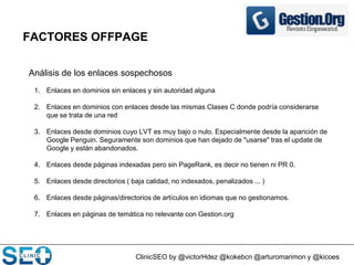 ClinicSEO by @victorHdez @kokebcn @arturomarimon y @kicoes
FACTORES OFFPAGE
Análisis de los enlaces sospechosos
1. Enlaces en dominios sin enlaces y sin autoridad alguna
2. Enlaces en dominios con enlaces desde las mismas Clases C donde podría considerarse
que se trata de una red
3. Enlaces desde dominios cuyo LVT es muy bajo o nulo. Especialmente desde la aparición de
Google Penguin. Seguramente son dominios que han dejado de "usarse" tras el update de
Google y están abandonados.
4. Enlaces desde páginas indexadas pero sin PageRank, es decir no tienen ni PR 0.
5. Enlaces desde directorios ( baja calidad, no indexados, penalizados ... )
6. Enlaces desde páginas/directorios de artículos en idiomas que no gestionamos.
7. Enlaces en páginas de temática no relevante con Gestion.org
 