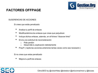 ClinicSEO by @victorHdez @kokebcn @arturomarimon y @kicoes
FACTORES OFFPAGE
SUGERENCIAS DE ACCIONES
Si crees que estás penalizado:
• Analiza tu perfil de enlaces
• Modifica/elimina los enlaces que creas que perjudican
• Incluye dichos enlaces, además, en el fichero "disavow links"
• Envía una solicitud de reconsideración
o Pide perdón
o Desarrolla tu explicación debidamente
• Pray!!! ( repite las acciones anteriores tantas veces como sea necesario )
Si no crees que estas penalizado
• Mejora tu perfil de enlaces
 