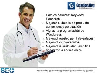 ClinicSEO by @victorHdez @kokebcn @arturomarimon y @kicoes
1. Haz los deberes: Keyword
Research
2. Mejorar el detalle de producto,
contenidos y persuasión
3. Vigilad la programación de
Wordpress
4. Mejorad vuestro perfil de enlaces
5. Mejorad los contenidos
6. Mejorad la usabilidad, es dificil
encontrar la noticia en si.
 
