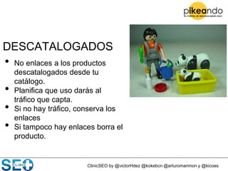 ClinicSEO by @victorHdez @kokebcn @arturomarimon y @kicoes
DESCATALOGADOS
• No enlaces a los productos
descatalogados desde tu
catálogo.
• Planifica que uso darás al
tráfico que capta.
• Si no hay tráfico, conserva los
enlaces
• Si tampoco hay enlaces borra el
producto.
 