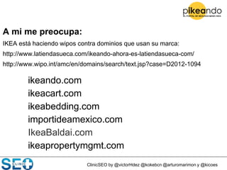 ClinicSEO by @victorHdez @kokebcn @arturomarimon y @kicoes
A mi me preocupa:
IKEA está haciendo wipos contra dominios que usan su marca:
http://www.latiendasueca.com/ikeando-ahora-es-latiendasueca-com/
http://www.wipo.int/amc/en/domains/search/text.jsp?case=D2012-1094
ikeando.com
ikeacart.com
ikeabedding.com
importideamexico.com
IkeaBaldai.com
ikeapropertymgmt.com
 