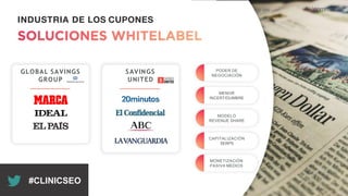 Recuerda nuestro hashtag!
#CLINICSEO
INDUSTRIA DE LOS CUPONES
GLOBAL SAVINGS
GROUP
SAVINGS
UNITED
MODELO
REVENUE SHARE
CAPITALIZACIÓN
SERPS
PODER DE
NEGOCIACIÓN
MENOR
INCERTIDUMBRE
MONETIZACIÓN
PASIVA MEDIOS
 