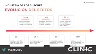 Recuerda nuestro hashtag!
#CLINICSEO
INDUSTRIA DE LOS CUPONES
2013
MERCADO ESPAÑOL
CAPITALIZADO POR
PEQUEÑAS PÁGINAS
2014
CRECEN GRANDES
PLAYERS EN ESPAÑA:
CUPON Y CUPONATION
2015
COMIENZAN A GANAR
RELEVANCIA LAS
WHITE LABELS
2016
SALEN DEL MERCADO
ESPAÑOL PÁGINAS
COMO RETAILMENOT
2017
WEBS DE CHOLLOS
EMPIEZAN A PIVOTAR
EL NEGOCIO
2018
SOLO PLAYERS MUY
PENALIZADOS. W L
CON MUY BUENOS
RESULTADOS
2019
COBRAN MUCHO
PESO LAS WEBS CON
AUTORIDAD REAL
DETRÁS
 