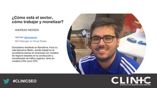 Recuerda nuestro hashtag!
#CLINICSEO
¿Cómo está el sector,
cómo trabajar y monetizar?
ANDREAS NIESSEN
TWITTER: @niessenan
SEO Manager en Havas Media.
Donostiarra residente en Barcelona. Inició su
vida laboral en Berlín, donde trabajó en el
ecosistema startup en empresas con modelos
de negocio basados en la consecución y
monetización de tráfico orgánico, tanto en
modelos CPA como CPC.
 