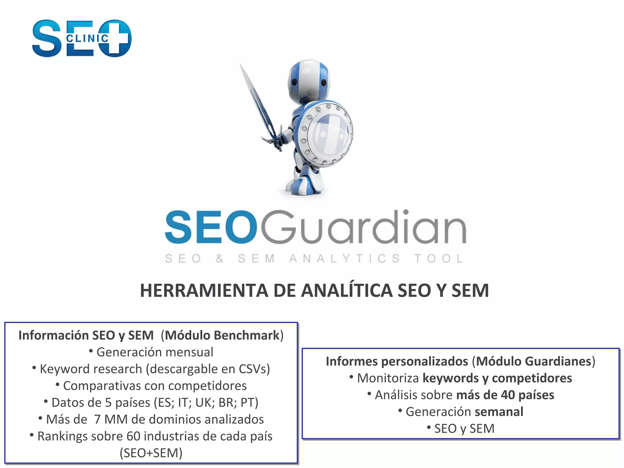 HERRAMIENTA DE ANALÍTICA SEO Y SEM

Información SEO y SEM (Módulo Benchmark)
             • Generación mensual
  • Keyword research (descargable en CSVs)      Informes personalizados (Módulo Guardianes)
                                                    • Monitoriza keywords y competidores
       • Comparativas con competidores
                                                       • Análisis sobre más de 40 países
     • Datos de 5 países (ES; IT; UK; BR; PT)
                                                            • Generación semanal
    • Más de 7 MM de dominios analizados
                                                                   • SEO y SEM
  • Rankings sobre 60 industrias de cada país
                   (SEO+SEM)
 