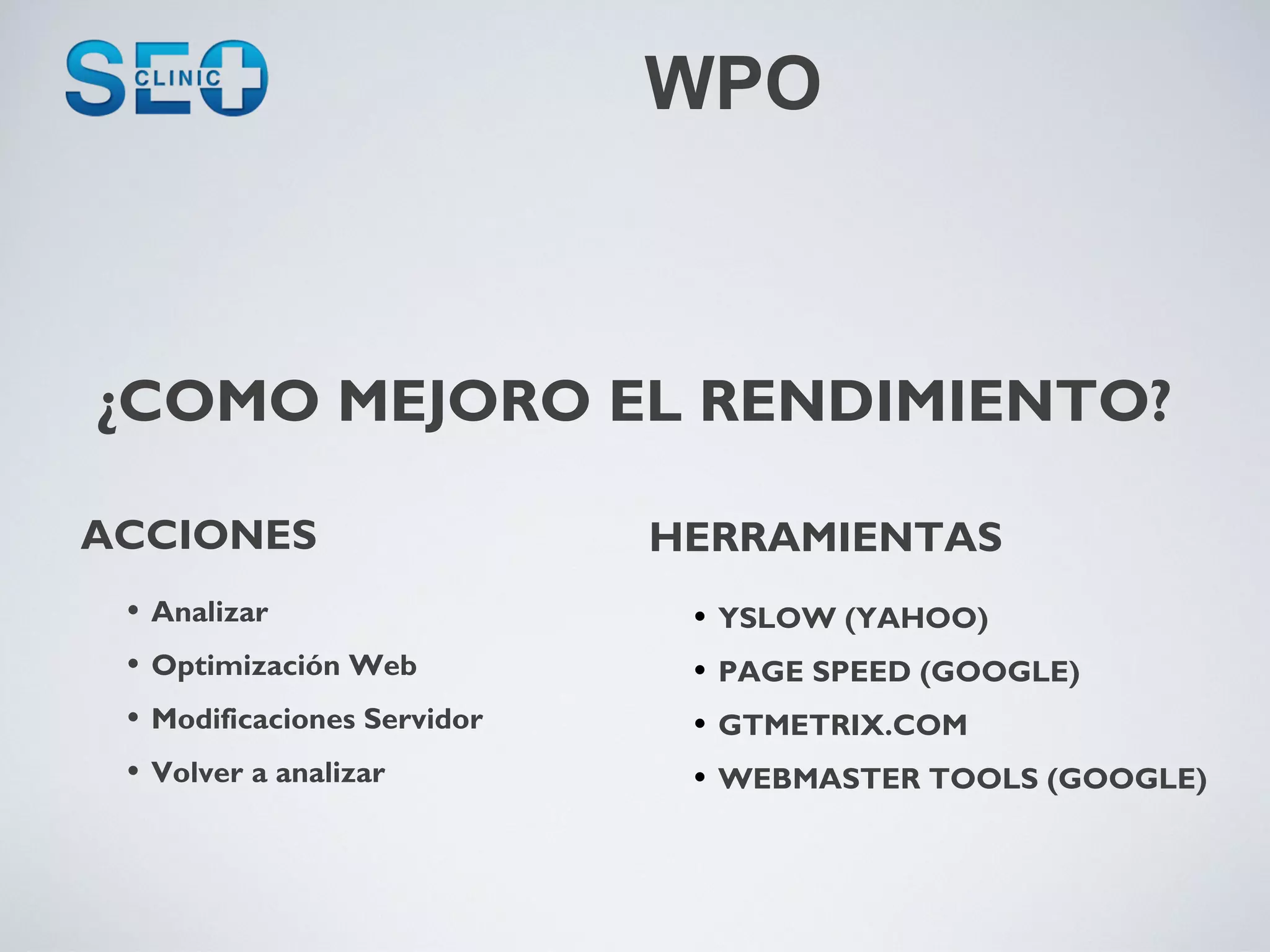 WPO



¿COMO MEJORO EL RENDIMIENTO?

ACCIONES                       HERRAMIENTAS
 •   Analizar                   •   YSLOW (YAHOO)
 •   Optimización Web           •   PAGE SPEED (GOOGLE)
 •   Modificaciones Servidor    •   GTMETRIX.COM
 •   Volver a analizar          •   WEBMASTER TOOLS (GOOGLE)
 