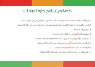 ‫مساعد‬ ‫خالل‬ ‫من‬ ‫للمريض‬ ‫حجز‬ ‫عمل‬ ‫-إمكانية‬ Manage Appointment ‫الحجوزات‬ ‫إدارة‬ -1
‫الكمبيوتر‬ ‫خالل‬ ‫من‬ ‫حجز‬ ‫إستمارة‬ ‫ملئ‬ ‫و‬ ‫بنفسه‬ ‫الحجز‬ ‫للمريض‬ ‫يمكن‬ ‫أو‬ ‫الممرض‬ ‫أو‬ ‫الطبيب‬
.‫بيه‬ ‫الخاص‬ ‫الموبيل‬ ‫او‬
. Create Patient System ‫المريض‬ ‫ببيانات‬ ‫ملف‬ -2
.Patient Test Management »‫إشاعة‬ ‫او‬ ‫«تحليل‬ ‫للمريض‬ ‫إختبار‬ ‫إدراج‬ -3
.Patient Billing (Create and print ‫للمريض‬ ‫فاتورة‬ ‫طباعة‬ ‫إمكانية‬ -4
. Doctor Management ‫بالعيادة‬ ‫االطباء‬ ‫إدارة‬ -5
.‫عيادة‬ ‫لكل‬ )‫االنصراف‬ -‫(الحضور‬‫االطباء‬ ‫مواعيد‬ ‫عن‬ ‫االستعالم‬ -6
‫العيادات‬ ‫إدارة‬ ‫برنامج‬ ‫خصائص‬
 
