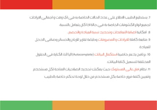 ‫االيرادات‬ ‫اجمالي‬ ‫و‬ ‫وقت‬ ‫اي‬ ‫في‬ ‫به‬ ‫الخاصة‬ ‫الحاالت‬ ‫عدد‬ ‫على‬ ‫االطالع‬ ‫الطبيب‬ ‫يستطيع‬ .7
.‫بالنسبة‬ ‫يتعامل‬ ‫كان‬ ‫اذا‬ ‫حالة‬ ‫في‬ ‫بة‬ ‫الخاصة‬ ‫الكشوفات‬ ‫انواع‬ ‫لجميع‬
. ‫والخصم‬ ‫العيادة‬ ‫نسبة‬ ‫وتحديد‬ ‫التعاقدات‬ ‫اضافة‬ ‫امكانية‬ .8
‫الدخل‬ ‫وصافى‬ ‫والخسائر‬ ‫لالرباح‬ ‫تقارير‬ ‫وطباعة‬ ‫المصروفات‬ ‫و‬ ‫لاليرادات‬‫كاملة‬ ‫متابعة‬ .9
.‫للعيادة‬
‫الحقول‬ ‫في‬ ‫الكتابة‬ ‫اثناء‬ ‫اليا‬ )Autocomplete( ‫البيانات‬ ‫استكمال‬ ‫خاصية‬ ‫يدعم‬ ‫برنامج‬ .10
.‫البيانات‬ ‫كتابة‬ ‫لتسهيل‬ ‫المختلفة‬
‫مستخدم‬ ‫لكل‬ ‫المتاحة‬ ‫الصالحيات‬ ‫تحديد‬ ‫يمكنك‬ ‫حيث‬ ‫المستوى‬ ‫عالى‬ ‫أمان‬ ‫نظام‬ .11
‫بالطبيب‬ ‫خاصة‬ ‫تحكم‬ ‫لوحة‬ ‫خالل‬ ‫من‬ ‫مستخدم‬ ‫بكل‬ ‫خاصة‬ ‫مرور‬ ‫كلمة‬ ‫وتعيين‬
 