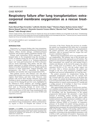 CASE REPORT
Respiratory failure after lung transplantation: extra-
corporeal membrane oxygenation as a rescue treat-
ment
Paulo Manuel Peˆgo-Fernandes,I
Ludhmila Abraha˜o Hajjar,II
Filomena Regina Barbosa Gomes Galas,II
Marcos Naoyuki Samano,I
Alexandre Kazantzi Fonseca Ribeiro,I
Marcelo Park,III
Rodolfo Soares,II
Eduardo
Osawa,II
Fabio Biscegli JateneI
I
Thoracic Surgery Division, Heart Institute (InCor) do Hospital das Clı´nicas da Faculdade de Medicina da Universidade de Sa˜o Paulo. II
Anesthesiology
Division, Heart Institute (InCor) do Hospital das Clı´nicas da Faculdade de Medicina da Universidade de Sa˜o Paulo. III
Intensive Care Unit, Instituto Central do
Hospital das Clı´nicas da Faculdade de Medicina da Universidade de Sa˜o Paulo.
Email: paulo.fernandes@incor.usp.br / paulopego@incor.usp.br
Tel.: 55 11 2661-5248
INTRODUCTION
Hypoxemia is a frequent finding after lung transplanta-
tion (LTx) (1-2). The underlying mechanisms include alveoli
collapse, diffuse alveolar damage, ventilation-perfusion
mismatch, and alveolar-capillary membrane damage (3-5).
Primary graft dysfunction (PGD) represents a multi-
factorial injury to the transplanted lung that develops in
15-25% of patients during the first days after transplanta-
tion; it is variously referred to as "ischemia-reperfusion
injury" and "early graft dysfunction" (6). PGD is character-
ized by severe hypoxemia, lung edema, and the radio-
graphic appearance of diffuse pulmonary opacities in the
absence of another identifiable cause (7). Despite significant
advances in organ preservation, surgical technique, and
perioperative care, PGD is responsible for significant
morbidity and mortality after lung transplantation (8-9).
Most patients recover with intensive care unit (ICU)
support that includes non-invasive and invasive ventilation,
negative fluid balance, and nitric oxide. However, some
patients with severe PGD develop refractory hypoxemia,
resulting in shock, multiorgan failure, and mortality in 60%
of cases (10-12). During the past few years, highlighted by
the influenza-A H1N1 epidemic, gas exchange support
using an extracorporeal membrane oxygenator (ECMO) has
been used as life-saving therapy in severe cases of
respiratory failure (13-15). We report the case of a patient
with a severe form of PGD after lung transplantation who
was successfully supported using veno-venous ECMO until
respiratory recovery.
CASE DESCRIPTION
A 20-year-old female patient with cystic fibrosis under-
went bilateral lung transplantation without cardiopulmon-
ary bypass at InCor of Hospital das Clı´nicas of the
University of Sa˜o Paulo. During the previous six months,
the patient was hospitalized four times due to worsening
dyspnea and hypoxemia. Just before lung transplantation,
the patient presented with pneumonia and right lung
atelectasis, with an increased need for oxygen and non-
invasive ventilation (Figure 1).
Bilateral lung transplantation (LTx) was performed with-
out complications. The ischemic time of the left graft was
660 minutes and that of the right graft was 415 minutes. The
patient was not exposed to allogeneic blood transfusion, and
fluid resuscitation was carried out with lactated Ringer’s
solution and albumin. At the end of the surgery, the patient
had a lactate level of 6 mmol/L and a mixed venous
saturation (ScVO2) of 75%, and the cardiac output was
4.8 L/min. After a 16-hour procedure, the patient was
brought to the ICU using mechanical ventilation (MV),
intubated and received norepinephrine (0.15 mg/Kg/min).
The patient presented no complications during the
immediate postoperative period and was weaned from
MV 18 hours after ICU arrival. However, on the third day
after surgery, the patient developed respiratory failure due
to severe hypoxemia (PO2/FiO2 of 130 mmHg), with normal
filling pressures (a central venous pressure of 7 mmHg and
a wedge pressure of 12 mmHg). A chest X-ray revealed
diffuse bilateral patchy opacities (Figure 2).
After approximately three hours of non-invasive mechan-
ical ventilation and forced diuresis, respiratory function and
gas exchange worsened (PO2/FiO2 of 100 mmHg and PaCO2
of 124 mmHg), and the hemodynamics of the patient
progressively deteriorated. She presented a mean blood
pressure of 50 mmHg, profuse sweating, and delayed
peripheral perfusion. The patient was then placed under
assisted pressure-controlled mechanical ventilation with an
inspired oxygen fraction (FiO2) of 1.0, a positive end-
expiratory pressure (PEEP) of 14 cmH2O, an inspiratory
pressure of 26 cmH2O (12 cmH2O driving pressure), an
inspiratory time of 0.80 seconds and a respiratory rate of 30.
Applying these parameters, the arterial blood gas presented a
PaO2 of 54 mmHg, a PaCO2 of 118 mmHg, a pH of 7.12 and
an oxygen saturation of 80%. Subsequent tests revealed a
progressive worsening of the physiological parameters, with
a ScVO2 of 48% and lactate of 8 mmol/L. Hypoxemia and
hypercapnia were persistent and refractory to recruitment
Copyright ß 2012 CLINICS – This is an Open Access article distributed under
the terms of the Creative Commons Attribution Non-Commercial License (http://
creativecommons.org/licenses/by-nc/3.0/) which permits unrestricted non-
commercial use, distribution, and reproduction in any medium, provided the
original work is properly cited.
No potential conflict of interest was reported.
CLINICS 2012;67(12):1529-1532 DOI:10.6061/clinics/2012(12)32
1529
 