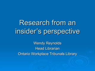 Research from an insider’s perspective Wendy Reynolds Head Librarian Ontario Workplace Tribunals Library 