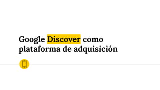 Google Discover como
plataforma de adquisición
 
