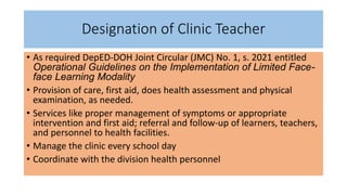 Designation of Clinic Teacher
• As required DepED-DOH Joint Circular (JMC) No. 1, s. 2021 entitled
Operational Guidelines on the Implementation of Limited Face-
face Learning Modality
• Provision of care, first aid, does health assessment and physical
examination, as needed.
• Services like proper management of symptoms or appropriate
intervention and first aid; referral and follow-up of learners, teachers,
and personnel to health facilities.
• Manage the clinic every school day
• Coordinate with the division health personnel
 