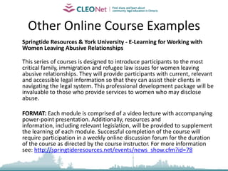 Specific Examples     Settlement.org - Family Violence against Immigrant & Refugee Women: Community Development Strategies – Using Moodle, this training is intended for immigrant service and other community-based organizations that are in a unique capacity to reach vulnerable and/or isolated immigrant women and their communities. It addresses the need to enhance domestic violence prevention strategies to reach immigrant and refugee women, including women without legal immigration status, trafficked women and women from racialized low-income communities. There are 4 modules, quizzes, a discussion forum and an evaluation survey.
