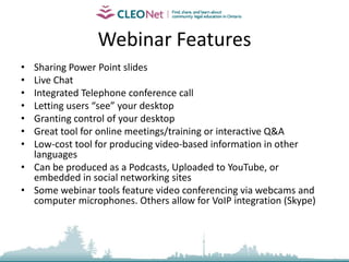 Webcasting    In October 2008 CLEO partnered with the Centre for the Legal Profession, University of Toronto Faculty of Law to host the Learn, Grow, Connect Conference. Participants shared information, learned from experts, and took steps towards building a practice of community legal education. A number of sessions were recorded as webcasts.http://www.cleonet.ca/conference/