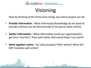 Visioning	Start by thinking of the three main things any online project can do:Provide information - What information/knowledge do we want to provide and how can we best provide it? (in-person &/or online)Gather information - What information could our organization(s) get from “learners”, from each other, that would help in our work?Work together online - For what purpose? With whom? What will NOT translate well online?