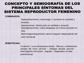 COMBINADOS:
Hiperpolimenorrea ( menorragia ) / aumento en cantidad y
duración.
Hipomenorrea / disminución en cantidad y duración.
Opsoligomenorrea / ciclos alargados con menos duración en
días.
Metrorragia/sangramiento uterino irregular independiente del
ciclo menstrual.
SEMIOTECNIA:
Ovulación / curva temperatura basal – filancia y cristalización
seriada del moco cervical – citología seriada cervical -
interrogatorio minucioso – legrado – diagnóstico en fase
premenstrual.
 