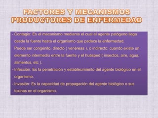 - Contagio: Es el mecanismo mediante el cual el agente patógeno llega
desde la fuente hasta el organismo que padece la enfermedad.
Puede ser congénito, directo ( venéreas ), o indirecto: cuando existe un
elemento intermedio entre la fuente y el huésped ( insectos, aire, agua,
alimentos, etc ).
- Infección: Es la penetración y establecimiento del agente biológico en el
organismo.
- Invasión: Es la capacidad de propagación del agente biológico o sus
toxinas en el organismo.
 