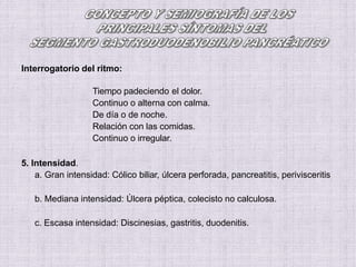 Interrogatorio del ritmo:
Tiempo padeciendo el dolor.
Continuo o alterna con calma.
De día o de noche.
Relación con las comidas.
Continuo o irregular.
5. Intensidad.
a. Gran intensidad: Cólico biliar, úlcera perforada, pancreatitis, perivisceritis
b. Mediana intensidad: Úlcera péptica, colecisto no calculosa.
c. Escasa intensidad: Discinesias, gastritis, duodenitis.
 