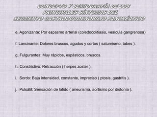 e. Agonizante: Por espasmo arterial (coledocolitiasis, vesícula gangrenosa)
f. Lancinante: Dolores bruscos, agudos y cortos ( saturnismo, tabes ).
g. Fulgurantes: Muy rápidos, espásticos, bruscos.
h. Constrictivo: Retracción ( herpes zoster ).
i. Sordo: Baja intensidad, constante, impreciso ( ptosis, gastritis ).
j. Pulsátil: Sensación de latido ( aneurisma, aortismo por distonía ).
 