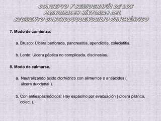7. Modo de comienzo.
a. Brusco: Úlcera perforada, pancreatitis, apendicitis, colecistitis.
b. Lento: Úlcera péptica no complicada, discinesias.
8. Modo de calmarse.
a. Neutralizando ácido clorhídrico con alimentos o antiácidos (
úlcera duodenal ).
b. Con antiespasmódicos: Hay espasmo por evacuación ( úlcera pilárica,
colec. ).
 