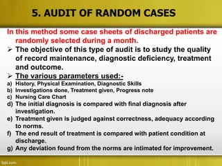 5. AUDIT OF RANDOM CASES
In this method some case sheets of discharged patients are
   randomly selected during a month.
 The objective of this type of audit is to study the quality
   of record maintenance, diagnostic deficiency, treatment
   and outcome.
 The various parameters used:-
a) History, Physical Examination, Diagnostic Skills
b) Investigations done, Treatment given, Progress note
c) Nursing Care Chart
d) The initial diagnosis is compared with final diagnosis after
   investigation.
e) Treatment given is judged against correctness, adequacy according
   to norms.
f) The end result of treatment is compared with patient condition at
   discharge.
g) Any deviation found from the norms are intimated for improvement.
 