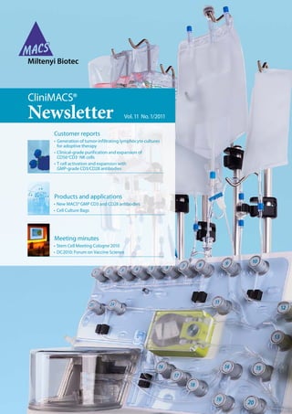 Newsletter Vol. 11  No. 1/2011
CliniMACS®
Products and applications
• New MACS® GMP CD3 and CD28 antibodies
• Cell Culture Bags
Meeting minutes
• Stem Cell Meeting Cologne 2010
• DC2010: Forum on Vaccine Science
Customer reports
•  Generation of tumor-infiltrating lymphocyte cultures
for adoptive therapy
•  Clinical-grade purification and expansion of
CD56+
CD3–
NK cells
•  T cell activation and expansion with
GMP-grade CD3/CD28 antibodies
 
