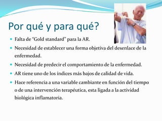 Por qué y para qué?Falta de “Gold standard” para la AR.Necesidad de establecer una forma objetiva del desenlace de la enfermedad.Necesidad de predecir el comportamiento de la enfermedad.AR tiene uno de los índices más bajos de calidad de vida. Hace referencia a una variable cambiante en función del tiempo o de una intervención terapéutica, esta ligada a la actividad biológica inflamatoria.