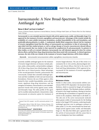 R E V I E W S O F A N T I - I N F E C T I V E A G E N T S I N V I T E D A R T I C L E
Louis D. Saravolatz, Section Editor
Isavuconazole: A New Broad-Spectrum Triazole
Antifungal Agent
Marisa H. Miceli1
and Carol A. Kauffman1,2
1
Division of Infectious Diseases, Department of Internal Medicine, University of Michigan Health System, and 2
Veterans Affairs Ann Arbor Healthcare
System, Michigan
Isavuconazole is a new extended-spectrum triazole with activity against yeasts, molds, and dimorphic fungi. It is
approved for the treatment of invasive aspergillosis and mucormycosis. Advantages of this triazole include the
availability of a water-soluble intravenous formulation, excellent bioavailability of the oral formulation, and
predictable pharmacokinetics in adults. A randomized, double-blind comparison clinical trial for treatment
of invasive aspergillosis found that the efﬁcacy of isavuconazole was noninferior to that of voriconazole. An
open-label trial that studied primary as well as salvage therapy of invasive mucormycosis showed efﬁcacy
with isavuconazole that was similar to that reported for amphotericin B and posaconazole. In patients in
these studies, as well as in normal volunteers, isavuconazole was well tolerated, appeared to have few serious
adverse effects, and had fewer drug–drug interactions than those noted with voriconazole. As clinical experience
increases, the role of this new triazole in the treatment of invasive fungal infections will be better deﬁned.
Keywords. isavuconazole; isavuconazonium sulfate; aspergillosis; mucormycosis; triazoles.
Currently available antifungal agents for the treatment
of invasive fungal infections in humans include poly-
enes, azoles, echinocandins, and pyrimidine analogues.
All of these drug classes have disadvantages that can
limit their use in clinical practice. Major advantages
of the second-generation triazoles, posaconazole and
voriconazole, include their extended antifungal spec-
trum and their availability in both oral and intravenous
formulations. However, the use of these agents is often
limited by their variable bioavailability, severe adverse
events, signiﬁcant drug–drug interactions, and the
emergence of resistance. Isavuconazole is a new extended-
spectrum triazole with activity against yeasts, molds,
and dimorphic fungi. The safety proﬁle of this agent
and its excellent pharmacokinetic characteristics make
isavuconazole an attractive option for treatment of
invasive fungal infections. The aim of this review is to
summarize the in vitro activity, pharmacological attri-
butes, and clinical efﬁcacy that led to the recent US
Food and Drug Administration (FDA) approval of isa-
vuconazole for the treatment of invasive aspergillosis
and mucormycosis.
IN VITRO ACTIVITY
Mechanism of Action
Similar to other azoles, isavuconazole inhibits cyto-
chrome P450 (CYP)–dependent 14α-lanosterol deme-
thylation, which is essential for fungal cell membrane
ergosterol synthesis. This blockade produces methylat-
ed sterols in the fungal membrane, altering its function
and allowing the accumulation of ergosterol toxic pre-
cursors in the cytoplasm, which leads to cell death [1].
The side arm of the active isavuconazole molecule
allows greater avidity of isavuconazole for the binding
pocket in the fungal CYP51 protein, conferring broader
antifungal spectrum even to pathogens resistant to
other azoles [1]. In vitro, isavuconazole has broad anti-
fungal activity against yeasts, molds, and dimorphic
fungi [2]. The data that follow give a general idea of
the activity of isavuconazole with the caveat that to
date, no breakpoints have been established.
Received 24 April 2015; accepted 1 July 2015; electronically published 15 July
2015.
Correspondence: Marisa H. Miceli, MD, Division of Infectious Diseases, 3119
Taubman Center, University of Michigan Health System, Ann Arbor, MI 48109
(mmiceli@umich.edu).
Clinical Infectious Diseases®
2015;61(10):1558–65
© The Author 2015. Published by Oxford University Press on behalf of the Infectious
Diseases Society of America. All rights reserved. For Permissions, please e-mail:
journals.permissions@oup.com.
DOI: 10.1093/cid/civ571
1558 • CID 2015:61 (15 November) • Miceli and Kauffman
atHINARIPeruAdministrativeAccountonNovember2,2015http://cid.oxfordjournals.org/Downloadedfrom
 