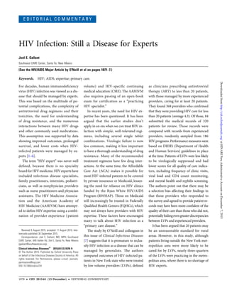 E D I T O R I A L C O M M E N T A R Y
HIV Infection: Still a Disease for Experts
Joel E. Gallant
Southwest CARE Center, Santa Fe, New Mexico
(See the HIV/AIDS Major Article by O’Neill et al on pages 1871–7.)
Keywords. HIV; AIDS; expertise; primary care.
For decades, human immunodeﬁciency
virus (HIV) infection was viewed as a dis-
ease that should be managed by experts.
This was based on the multitude of po-
tential complications, the complexity of
antiretroviral drug regimens and their
toxicities, the need for understanding
of drug resistance, and the numerous
interactions between many HIV drugs
and other commonly used medications.
This assumption was supported by data
showing improved outcomes, prolonged
survival, and lower costs when HIV-
infected patients were managed by ex-
perts [1–6].
The term “HIV expert” was never well
deﬁned, because there is no specialty
boardforHIVmedicine. HIVexpertshave
included infectious disease specialists,
family practitioners, internists, pediatri-
cians, as well as nonphysician providers
such as nurse practitioners and physician
assistants. The HIV Medicine Associa-
tion and the American Academy of
HIV Medicine (AAHIVM) have attempt-
ed to deﬁne HIV expertise using a combi-
nation of provider experience (patient
volume) and HIV-speciﬁc continuing
medical education (CME). The AAHIVM
also requires passing of an open-book
exam for certiﬁcation as a “practicing
HIV specialist.”
In recent years, the need for HIV ex-
pertise has been questioned. It has been
argued that the earlier studies don’t
apply in an era when we can treat HIV in-
fection with simple, well-tolerated regi-
mens, including several single tablet
combinations. Virologic failure is now
less common, making it less important
to have a thorough understanding of drug
resistance. Many of the recommended
treatment regimens have few drug inter-
actions. At the same time, the Affordable
Care Act (ACA) makes it possible for
most HIV-infected patients to be covered
by private insurance or Medicaid, lessen-
ing the need for reliance on HIV clinics
funded by the Ryan White HIV/AIDS
Program (RWHAP). Those on Medicaid
will increasingly be treated in Federally
Qualiﬁed Health Centers (FQHCs), which
may not always have providers with HIV
expertise. These factors have encouraged
many to talk about HIV infection as a
“primary care disease.”
The study by O’Neill and colleagues in
this issue of Clinical Infectious Diseases
[7] suggests that it is premature to reclas-
sify HIV infection as a disease that can be
managed by generalists. The authors
compared outcomes of HIV-infected pa-
tients in New York state who were treated
by low volume providers (LVPs), deﬁned
as clinicians prescribing antiretroviral
therapy (ART) to less than 20 patients,
with those managed by more experienced
providers, caring for at least 20 patients.
They found 368 providers who conﬁrmed
that they were providing HIV care for less
than 20 patients (average 4.3). Of those, 84
submitted the medical records of 320
patients for review. Those records were
compared with records from experienced
providers, randomly sampled from 186
HIVprograms.Performancemeasureswere
based on DHHS (Department of Health
and Human Services) guidelines in place
at the time. Patients of LVPs were less likely
to be virologically suppressed and had
lower scores for all quality of care indica-
tors, including frequency of clinic visits,
viral load and CD4 count monitoring,
and mental health and syphilis screening.
The authors point out that there may be
a selection bias affecting their ﬁndings in
that those providers who responded to
the survey and agreed to provide patient re-
cords may have been more conﬁdent of the
quality of their care than those who did not,
potentiallyhidingevengreaterdiscrepancies
between LVPs and experienced providers.
It has been argued that 20 patients may
be an unreasonable standard for rural
areas. However, in this study, although
patients living outside the New York met-
ropolitan area were more likely to be
cared for by LVPs, nearly three-quarters
of the LVPs were practicing in the metro-
politan area, where there is no shortage of
HIV experts.
Received 6 August 2015; accepted 11 August 2015; elec-
tronically published 30 September 2015.
Correspondence: Joel E. Gallant, MD, MPH, Southwest
CARE Center, 649 Harkle Rd, Ste E, Santa Fe, New Mexico
(jgallant@southwestcare.org).
Clinical Infectious Diseases®
2015;61(12):1878–9
© The Author 2015. Published by Oxford University Press
on behalf of the Infectious Diseases Society of America. All
rights reserved. For Permissions, please e-mail: journals.
permissions@oup.com.
DOI: 10.1093/cid/civ724
1878 • CID 2015:61 (15 December) • EDITORIAL COMMENTARY
atHINARIPeruAdministrativeAccountonDecember7,2015http://cid.oxfordjournals.org/Downloadedfrom
 