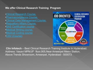 We offer Clinical Research Training Program
•Clinical Research Course.
•Pharmacovigilance Course.
•Clinical Data Management Course.
•Regualtory Affairs Course.
•SAS Certification course
•Medical Writing course.
•Medical Coding course
•CSV (Course)
Clin Infotech – Best Clinical Research Training Institute In Hyderabad.
Address: Vasavi MPM,8th floor,905,Near Ameerpet Metro Station,
Above Trends Showroom, Ameerpet, Hyderabad - 500073
