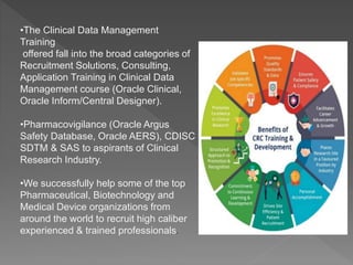 •The Clinical Data Management
Training
offered fall into the broad categories of
Recruitment Solutions, Consulting,
Application Training in Clinical Data
Management course (Oracle Clinical,
Oracle Inform/Central Designer).
•Pharmacovigilance (Oracle Argus
Safety Database, Oracle AERS), CDISC
SDTM & SAS to aspirants of Clinical
Research Industry.
•We successfully help some of the top
Pharmaceutical, Biotechnology and
Medical Device organizations from
around the world to recruit high caliber
experienced & trained professionals.