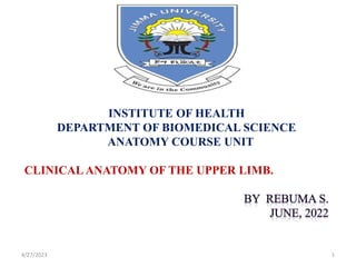 4/27/2023 1
INSTITUTE OF HEALTH
DEPARTMENT OF BIOMEDICAL SCIENCE
ANATOMY COURSE UNIT
CLINICAL ANATOMY OF THE UPPER LIMB.
 