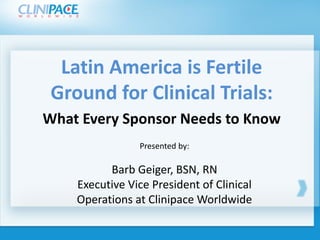 Latin America is Fertile 
  Ground for Clinical Trials: 
 What Every Sponsor Needs to Know
Click to edit Master title style
                    Presented by:
           Click to edit Master title style
           Barb Geiger, BSN, RN
     Executive Vice President of Clinical 
     Operations at Clinipace Worldwide
 