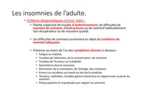 Les insomnies de l’adulte. 
• Critères diagnostiques (ICSD10, 2005) : 
• Plainte subjective de trouble d’endormissement, de difficultés de 
maintien de sommeil, d’éveil précoce ou de sommeil habituellement 
non récupérateur ou de mauvaise qualité. 
• Les difficultés de sommeil surviennent en dépit de conditions de 
sommeil adéquates. 
• Présence au moins de l’un des symptômes diurnes ci-dessous : 
• Fatigue ou malaise. 
• Troubles de l’attention, de la concentration, de mémoire. 
• Troubles de l’humeur ou irritabilité. 
• Somnolence diurne excessive. 
• Diminution de la motivation, de l’énergie, des initiatives. 
• Erreurs ou accidents au travail ou lors de la conduite. 
• Tensions, céphalées, troubles gastro-intestinaux en rapport avec la perte du 
sommeil. 
• Préoccupations et inquiétudes par rapport au sommeil. 
 