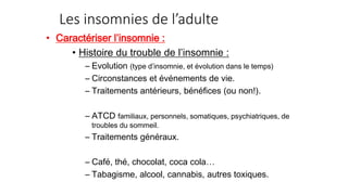 Les insomnies de l’adulte 
• Caractériser l’insomnie : 
• Histoire du trouble de l’insomnie : 
– Evolution (type d’insomnie, et évolution dans le temps) 
– Circonstances et événements de vie. 
– Traitements antérieurs, bénéfices (ou non!). 
– ATCD familiaux, personnels, somatiques, psychiatriques, de 
troubles du sommeil. 
– Traitements généraux. 
– Café, thé, chocolat, coca cola… 
– Tabagisme, alcool, cannabis, autres toxiques. 
 