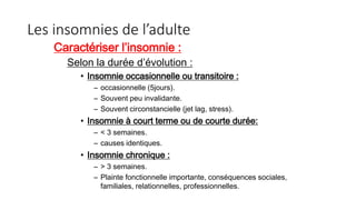 Les insomnies de l’adulte 
Caractériser l’insomnie : 
Selon la durée d’évolution : 
• Insomnie occasionnelle ou transitoire : 
– occasionnelle (5jours). 
– Souvent peu invalidante. 
– Souvent circonstancielle (jet lag, stress). 
• Insomnie à court terme ou de courte durée: 
– < 3 semaines. 
– causes identiques. 
• Insomnie chronique : 
– > 3 semaines. 
– Plainte fonctionnelle importante, conséquences sociales, 
familiales, relationnelles, professionnelles. 
 