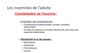 Les insomnies de l’adulte 
Caractérisation de l’insomnie : 
– Evaluation des conséquences : 
• Conséquences professionnelles, sociales, familiales, 
relationnelles. 
• Troubles de mémoire ou troubles attentionnels, diminution des 
capacités intellectuelles. 
– Rechercher la ou les causes : 
• Extrinsèques. 
• Organiques. 
• Psychiatriques. 
• Aucune… 
 