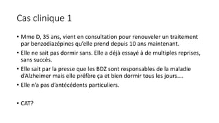 Cas clinique 1 
• Mme D, 35 ans, vient en consultation pour renouveler un traitement 
par benzodiazépines qu’elle prend depuis 10 ans maintenant. 
• Elle ne sait pas dormir sans. Elle a déjà essayé à de multiples reprises, 
sans succès. 
• Elle sait par la presse que les BDZ sont responsables de la maladie 
d’Alzheimer mais elle préfère ça et bien dormir tous les jours…. 
• Elle n’a pas d’antécédents particuliers. 
• CAT? 
 