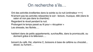 On recherche s’ils… 
Ont des activités éveillantes dans la soirée ou la nuit (ordinateur +++) 
N’aiment pas les activités relaxantes le soir : lecture, musique, télé (dans le 
salon et non pas dans la chambre) 
Regardent le réveil pendant la nuit. 
Prolongent le temps passé au lit pour « récupérer » 
Les stressés, les fâchés…. 
habitent dans de petits appartements, surchauffés, dans la promiscuité, ou 
dorment grâce à la télévision…. 
boivent du café, thé, vitamine C, boissons à base de caféine ou chocolat... 
alcool, ou fument… 
 