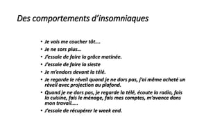 Des comportements d’insomniaques 
• Je vais me coucher tôt…. 
• Je ne sors plus… 
• J’essaie de faire la grâce matinée. 
• J’essaie de faire la sieste 
• Je m’endors devant la télé. 
• Je regarde le réveil quand je ne dors pas, j’ai même acheté un 
réveil avec projection au plafond. 
• Quand je ne dors pas, je regarde la télé, écoute la radio, fais 
la cuisine, fais le ménage, fais mes comptes, m’avance dans 
mon travail….. 
• J’essaie de récupérer le week end. 
 