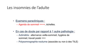 Les insomnies de l’adulte 
• Examens paracliniques : 
– Agenda de sommeil ++++, échelles. 
• En cas de doute par rapport à 1 autre pathologie : 
– Actimétrie : alternance veille-sommeil, hygiène de 
sommeil, travail posté +++ 
– Polysomnographie nocturne (associée ou non à des TILE) 
 