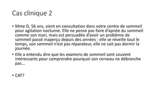 Cas clinique 2 
• Mme D, 56 ans, vient en consultation dans votre centre de sommeil 
pour agitation nocturne. Elle ne pense pas faire d’apnée du sommeil 
comme son mari, mais est persuadée d’avoir un problème de 
sommeil passé inaperçu depuis des années : elle se réveille tout le 
temps, son sommeil n’est pas réparateur, elle ne sait pas dormir la 
journée. 
• Elle a entendu dire que les examens de sommeil sont souvent 
intéressants pour comprendre pourquoi son cerveau ne débranche 
pas... 
• CAT? 
 