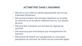 ACTIMETRIE DANS L’INSOMNIE 
• Elle est un bon reflet du rythme repos/activité sauf en cas 
d’akinésie (Parkinson) 
• Elle permet d’obtenir des données objectives sur la durée 
du sommeil et sur le rythme veille/sommeil sur une dizaine 
de jours 
• Elle peut être comparée aux données de l’agenda de 
sommeil 
• Elle beaucoup plus économique que l’enregistrement de 
sommeil 
• Elle permet de repérer les hypnagnosies ou mauvaises 
perceptions du sommeil, de même que les sommeils agités 
 