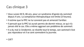 Cas clinique 3 
• Vous suivez M D, 46 ans, pour un syndrome d’apnée du sommeil 
depuis 4 ans. La compliance thérapeutique est limite (3 heures). 
• Il estime que la PPC ne lui convient pas et aimerait l’arrêter. 
• Il pensait que la PPC lui aurait permis de dormir mieux, ce qui n’a 
jamais été le cas. Elle a même aggravé son problème de sommeil. 
• Il a du mal à s’endormir, se réveille tout le temps, son sommeil n’est 
pas réparateur et il se sent somnolent la journée. 
• CAT? 
 