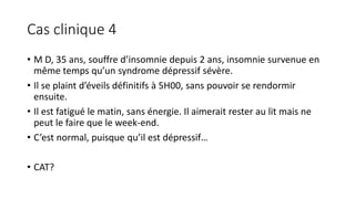 Cas clinique 4 
• M D, 35 ans, souffre d’insomnie depuis 2 ans, insomnie survenue en 
même temps qu’un syndrome dépressif sévère. 
• Il se plaint d’éveils définitifs à 5H00, sans pouvoir se rendormir 
ensuite. 
• Il est fatigué le matin, sans énergie. Il aimerait rester au lit mais ne 
peut le faire que le week-end. 
• C’est normal, puisque qu’il est dépressif… 
• CAT? 
 