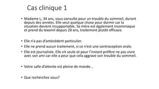 Cas clinique 1 
• Madame L, 34 ans, vous consulte pour un trouble du sommeil, durant 
depuis des années. Elle veut quelque chose pour dormir car la 
situation devient insupportable. Sa mère est également insomniaque 
et prend du lexomil depuis 20 ans, traitement plutôt efficace. 
• Elle n’a pas d’antécédent particulier. 
• Elle ne prend aucun traitement, si ce n’est une contraception orale. 
• Elle est journaliste. Elle vit seule et pour l’instant préfère ne pas vivre 
avec son ami car elle a peur que cela aggrave son trouble du sommeil. 
• Votre salle d’attente est pleine de monde… 
• Que recherchez vous? 
 